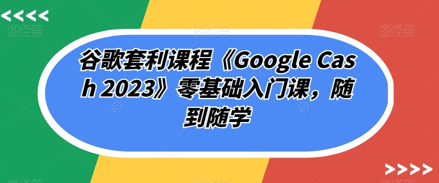 谷歌套利课程《GOOGLE CASH 2023》零基础入门课，随到随学-秦汉日记