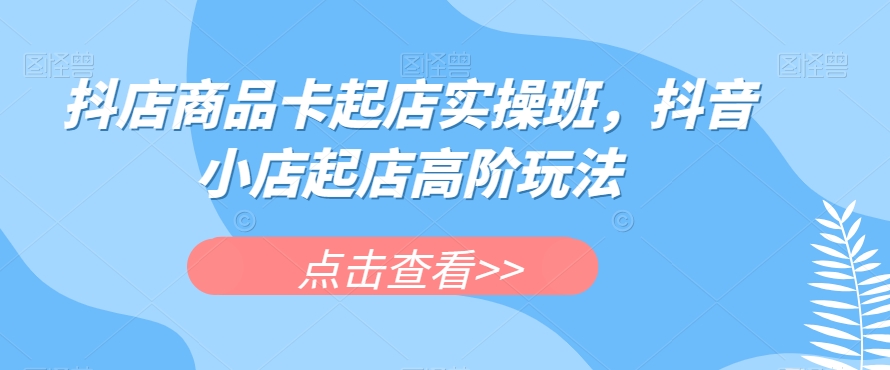 抖店商品卡起店实操班：探索抖音小店起店的高阶玩法-秦汉日记