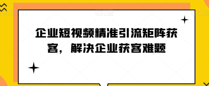 短视频时代，企业如何实现精准引流与矩阵获客【实战攻略】-秦汉日记