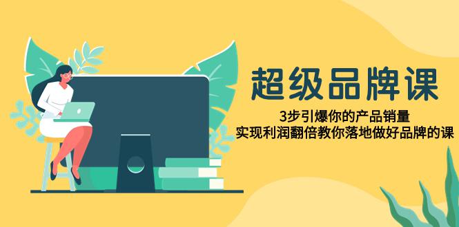 超级/品牌课，3步引爆产品销量，实现利润翻倍教你落地做好品牌课-秦汉日记