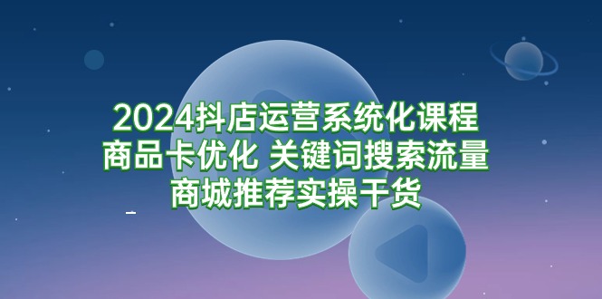 2024抖店运营系统化课程：商品卡优化 关键词搜索流量商城推荐实操-秦汉日记