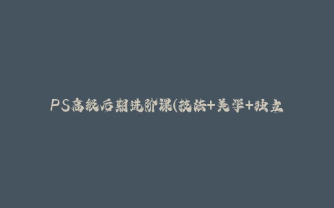 PS高级后期进阶课(技法+美学+独立营收)，适合平面摄影广告设计等-秦汉日记