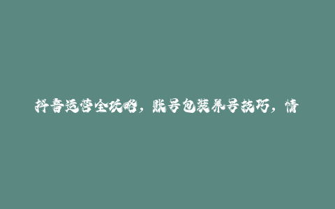 抖音运营全攻略，账号包装养号技巧，情感增粉视频搬运，实现快速变现-秦汉日记