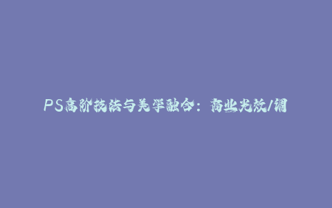 PS高阶技法与美学融合：商业光效/调色逻辑拆解，抖音IP运营+AI修图实战-秦汉日记