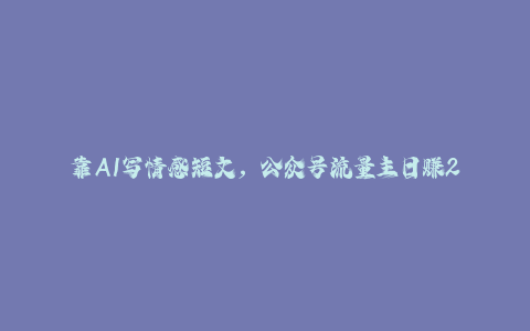 靠AI写情感短文，公众号流量主日赚200+，可多号批量矩阵-秦汉日记