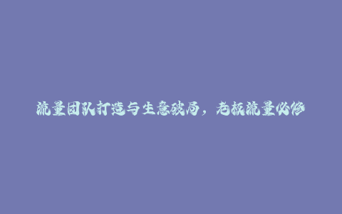 流量团队打造与生意破局，老板流量必修课，抓风口，拿结果，能落地-秦汉日记