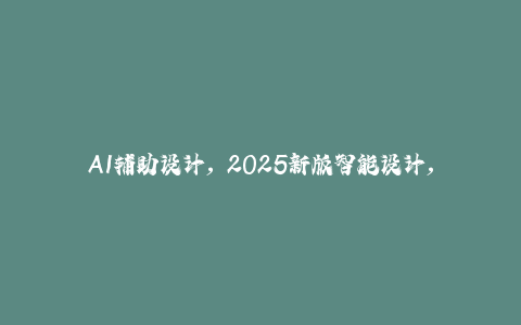 AI辅助设计，2025新版智能设计， 设计师工作解决方案-秦汉日记