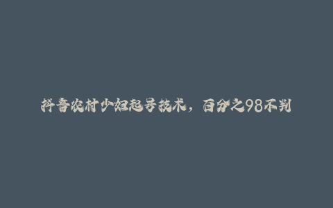 抖音农村少妇起号技术，百分之98不判AI，涨粉快且稳定-秦汉日记