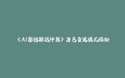 《AI影视解说神器》角色自述模式轻松玩转！23条爆款作品播放破万，3种…-秦汉日记