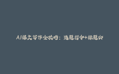 AI爆文写作全攻略：选题指令+标题公式，流量主变现与垂直领域拆解-秦汉日记