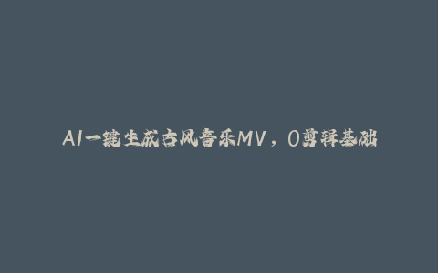 AI一键生成古风音乐MV，0剪辑基础1小时出片，多种变现渠道，一部手机月入5位数-秦汉日记