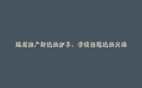 短剧推广新玩法分享，营销话题玩法实操全流程-秦汉日记