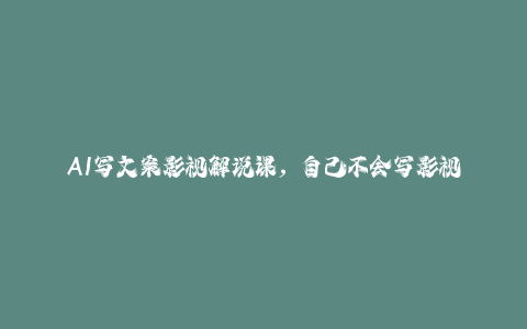 AI写文案影视解说课，自己不会写影视解说文案怎么办？用AI帮你写-秦汉日记